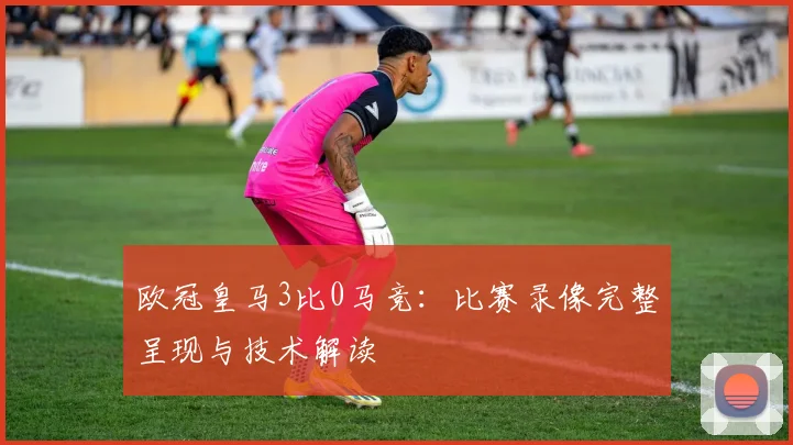 欧冠皇马3比0马竞：比赛录像完整呈现与技术解读