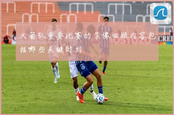 火箭队重要比赛的录像回顾内容包括哪些关键时刻